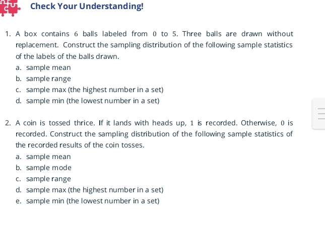 Check Your Understanding!
1. A box contains 6 balls labeled from 0 to 5. Three balls are drawn without
replacement. Construct the sampling distribution of the following sample statistics
of the labels of the balls drawn.
a. sample mean
b. sample range
c. sample max (the highest number in a set)
d. sample min (the lowest number in a set)
2. A coin is tossed thrice. If it lands with heads up, 1 is recorded. Otherwise, 0 is
recorded. Construct the sampling distribution of the following sample statistics of
the recorded results of the coin tosses.
a. sample mean
b. sample mode
c. sample range
d. sample max (the highest number in a set)
e. sample min (the lowest number in a set)