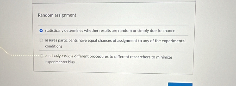 Random assignment
statistically determines whether results are random or simply due to chance
assures participants have equal chances of assignment to any of the experimental
conditions
fandomly assigns different procedures to different researchers to minimize
experimenter bias