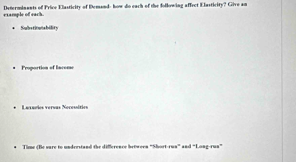 Determinants of Price Elasticity of Demand- how do each of the following affect Elasticity? Give an
example of each.
Substitutability
Proportion of Income
Luxuries versus Necessities
Time (Be sure to understand the difference between “Short-run” and “Long-run”