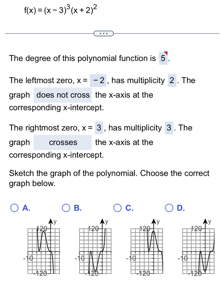 f(x)=(x-3)^3(x+2)^2
The degree of this polynomial function is 5.
The leftmost zero, x=-2 , has multiplicity 2. The
graph does not cross the x-axis at the
corresponding x-intercept.
The rightmost zero, x=3 , has multiplicity 3. The
graph crosses the x-axis at the
corresponding x-intercept.
Sketch the graph of the polynomial. Choose the correct
graph below.
A.
B.
C.
D.