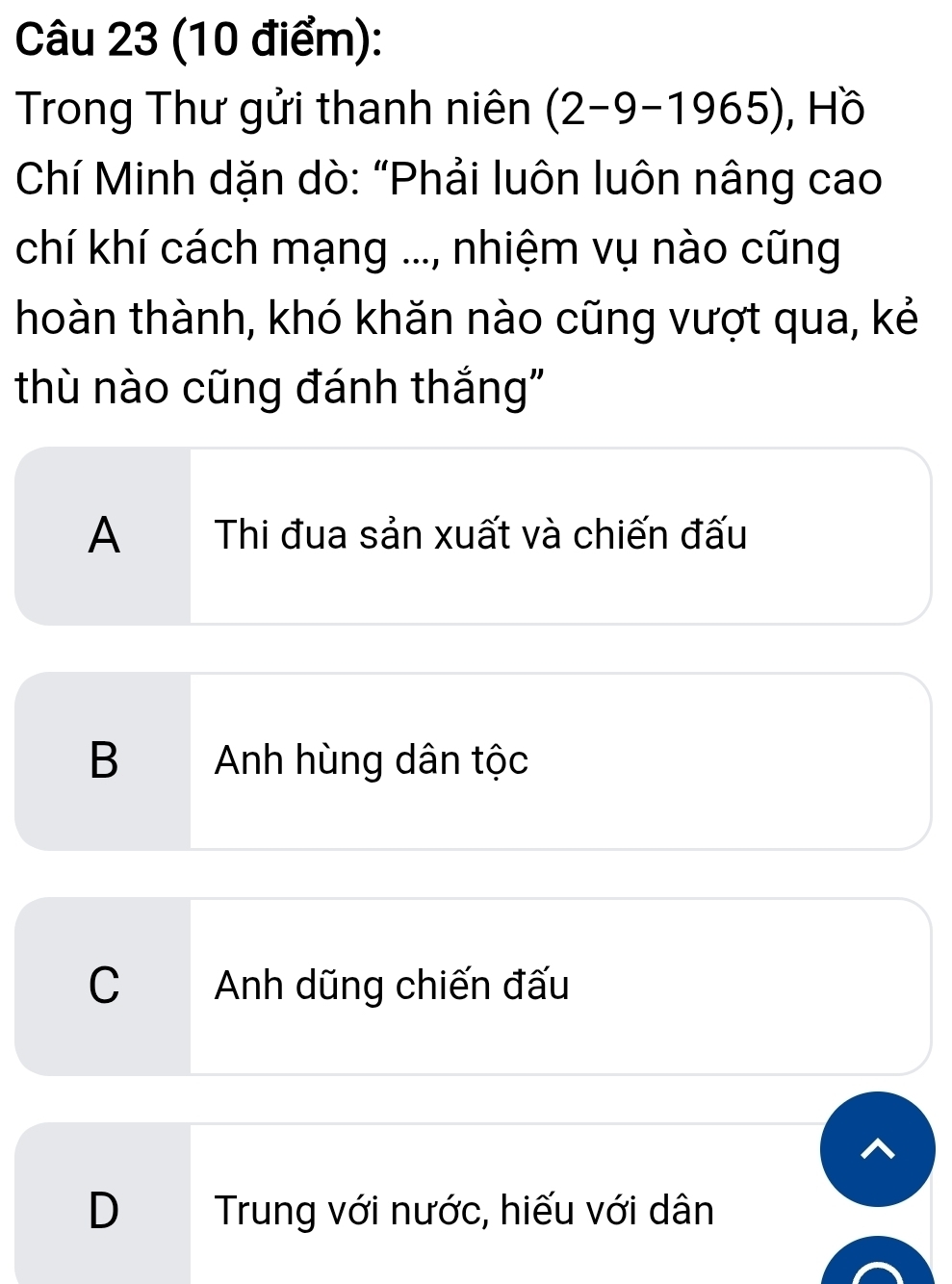 Trong Thư gửi thanh niên (2-9-1965) , Hồ
Chí Minh dặn dò: “Phải luôn luôn nâng cao
chí khí cách mạng ..., nhiệm vụ nào cũng
hoàn thành, khó khăn nào cũng vượt qua, kẻ
thù nào cũng đánh thắng"
A Thi đua sản xuất và chiến đấu
B Anh hùng dân tộc
C Anh dũng chiến đấu
D Trung với nước, hiếu với dân