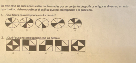 En este caso las sucesiones están conformadas por un conjunto de gráficos o figuras diversas, en esta 
oportunidad debemos ubicar el gráfico que no corresponde a la sucesión. 
1. ¿Qué figura no corresponde con los demás? 
0 
2. ¿Qué figura no corresponde con las demás? 
b 。 4)