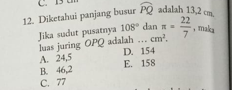 15 t
12. Diketahui panjang busur widehat PQ adalah 13,2 cm.
Jika sudut pusatnya 108° dan π = 22/7  , maka
luas juring OPQ adalah … cm^2.
A. 24,5 D. 154
B. 46,2 E. 158
C. 77