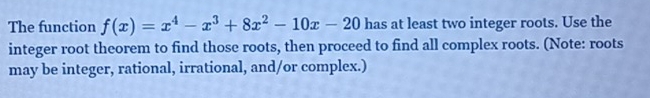 The function f(x)=x^4-x^3+8x^2-10x-20 has at least two integer roots. Use the 
integer root theorem to find those roots, then proceed to find all complex roots. (Note: roots 
may be integer, rational, irrational, and/or complex.)