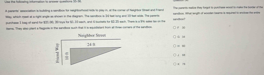 Use the following information to answer questions 33-36.
A parents'' association is building a sandbox for neighborhood kids to play in, at the corner of Neighbor Street and Friend The parents realize they forgot to purchase wood to make the border of the
Way, which meet at a right angle as shown in the diagram. The sandbox is 24 feet long and 10 feet wide. The parents sandbox. What length of wooden beams is required to enclose the entire
purchase 1 bag of sand for $21.00, 20 toys for $1.10 each, and 4 buckets for $2.25 each. There is a 9% sales tax on the sandbox?
items. They also plant a flagpole in the sandbox such that it is equidistant from all three corners of the sandbox. F 30
Neighbor Street G 34
H 60
?
J 68
K 78