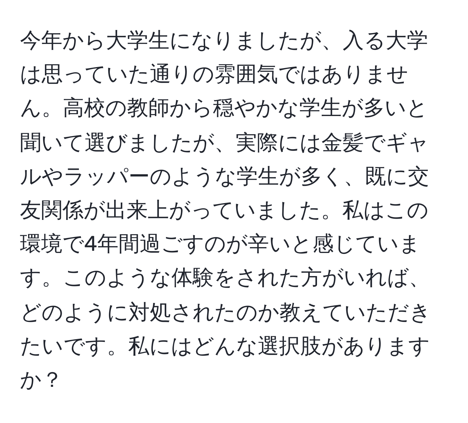 今年から大学生になりましたが、入る大学は思っていた通りの雰囲気ではありません。高校の教師から穏やかな学生が多いと聞いて選びましたが、実際には金髪でギャルやラッパーのような学生が多く、既に交友関係が出来上がっていました。私はこの環境で4年間過ごすのが辛いと感じています。このような体験をされた方がいれば、どのように対処されたのか教えていただきたいです。私にはどんな選択肢がありますか？