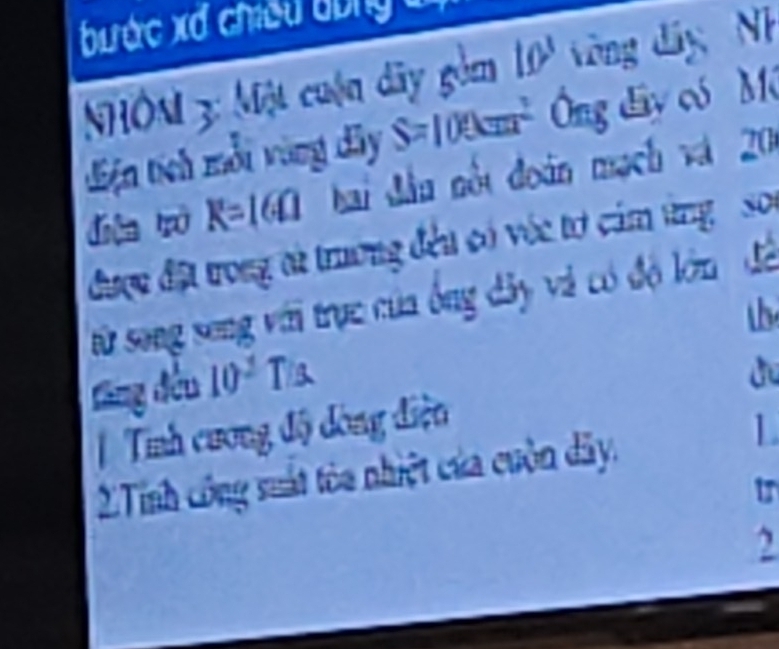 bước xđ chiế u b g 
NHÔM 3: Một cuộn dây gồm 10° òng đây Nh 
điện tích mỗi vùng dây S=100cm^2 Ông đây có Mô 
diện ò R=16Omega hai đầu nổt đoàn mạch và 20
được đặt trong ai trương đều có vớc tơ cảm ứng so 
từ song seng với trục của ông dây và có độ lớn đã 
đăng đều 10^2T/s
du 
Tính cương độ dòng điện 
2Tính công suất tòa nhiệt của cuộn dây. 
L 
tr