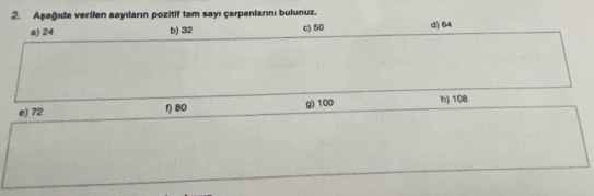 Aşağıda verilen sayıların pozitif tam sayı çarpanlarını bulunuz. d) 64
a) 24 b) 32 c) 50
e) 72 f) 80 g) 100 h) 108