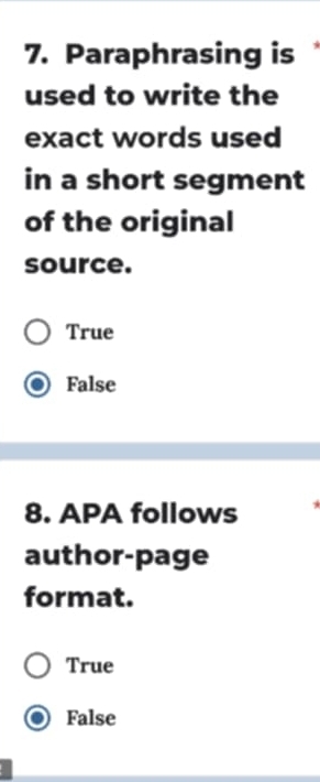 Paraphrasing is 
used to write the
exact words used
in a short segment
of the original
source.
True
False
8. APA follows
author-page
format.
True
False