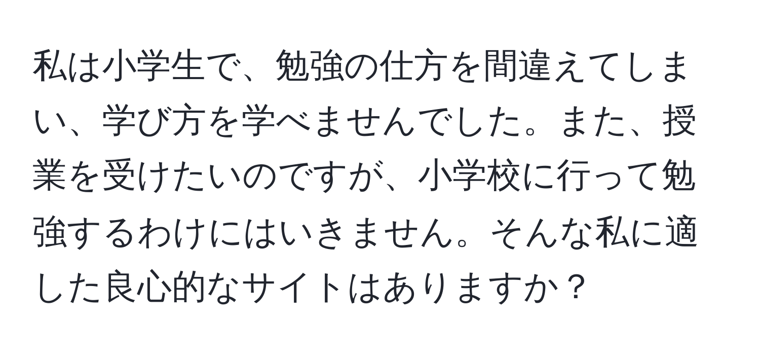 私は小学生で、勉強の仕方を間違えてしまい、学び方を学べませんでした。また、授業を受けたいのですが、小学校に行って勉強するわけにはいきません。そんな私に適した良心的なサイトはありますか？