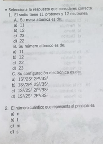 Selecciona la respuesta que consideres correcta:
1. El sodio tiene 11 protones y 12 neutrones:
A. Su masa atómica es de:
a) 11
b) 12
c) 23
d) 22
B. Su número atómico es de:
a) 11
b) 12
c) 22
d) 23
C. Su configuración electrónica es de:
a) 1S^2/2S^22P^5/3S^2
b) 1S^2/2P^22S^6/3S^2
c) 1S^2/2S^62P^2/3S^2
d) 1S^2/2S^22P^6/3S^1
2. El número cuántico que representa al principal es:
a) n
b) l
c) m
d) s