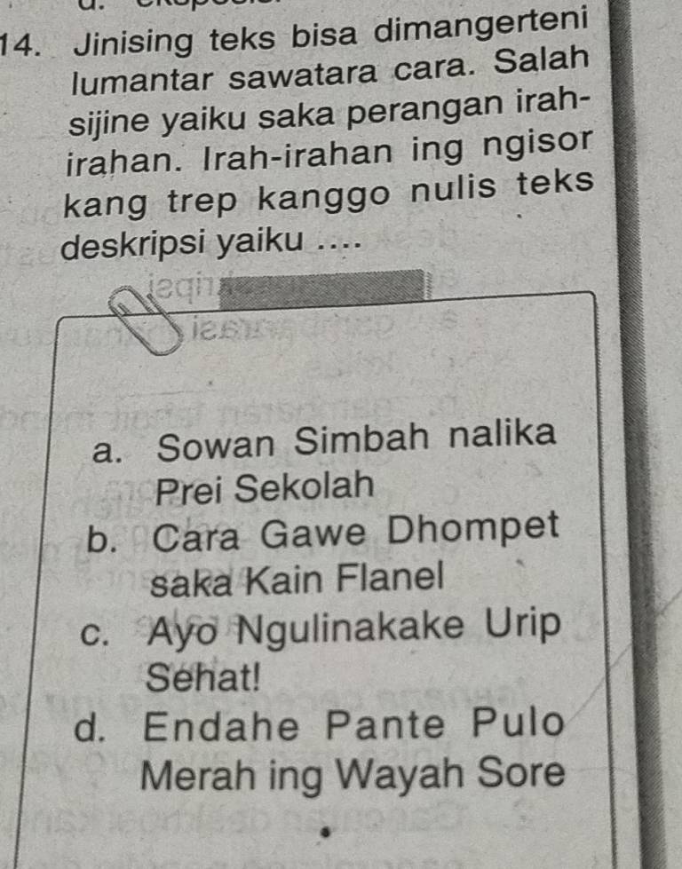 Jinising teks bisa dimangerteni
lumantar sawatara cara. Salah
sijine yaiku saka perangan irah-
irahan. Irah-irahan ing ngisor
kang trep kanggo nulis teks
deskripsi yaiku ....
ias
a. Sowan Simbah nalika
Prei Sekolah
b. Cara Gawe Dhompet
saka Kain Flanel
c. Ayo Ngulinakake Urip
Sehat!
d. Endahe Pante Pulo
Merah ing Wayah Sore