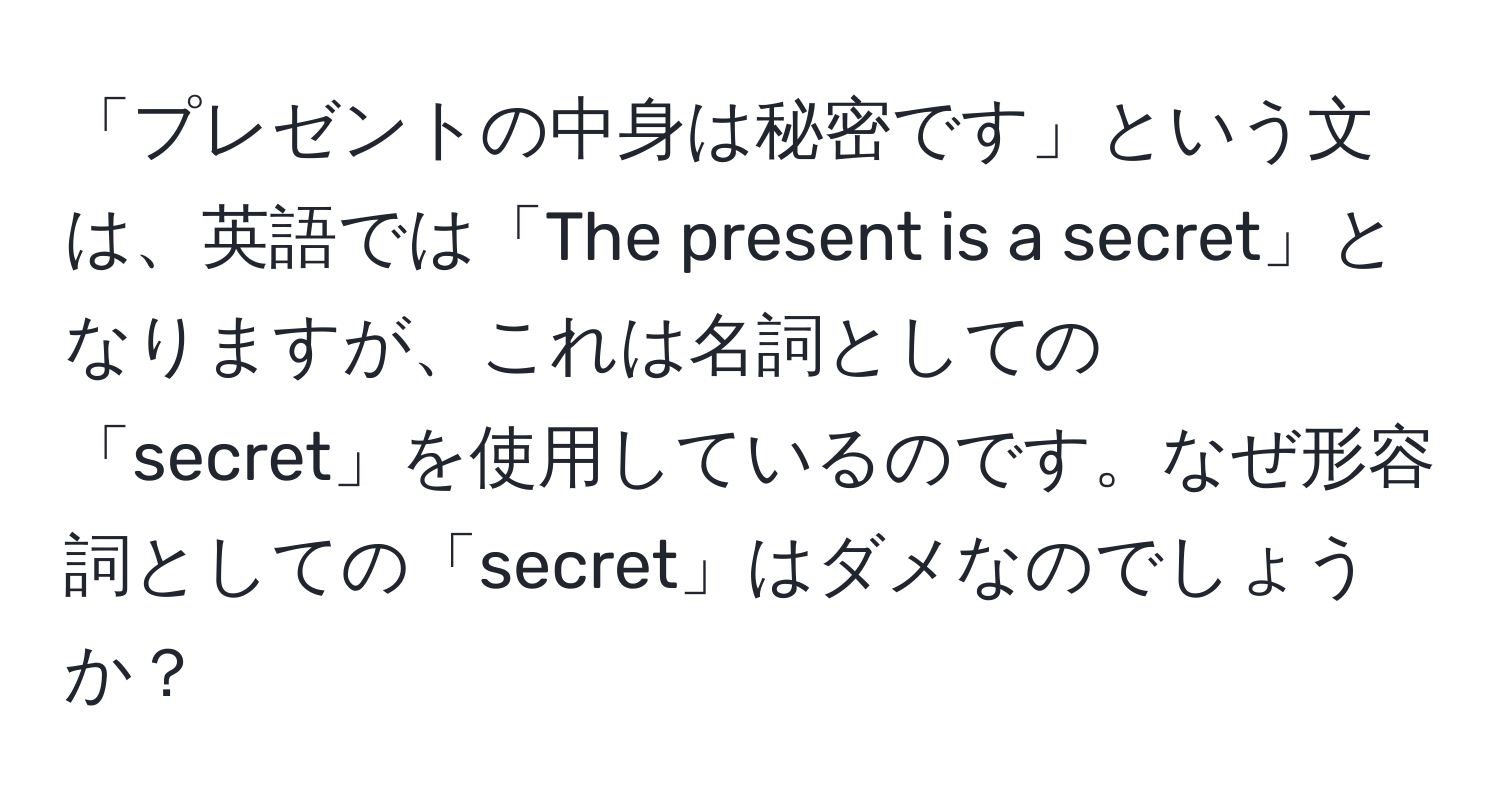 「プレゼントの中身は秘密です」という文は、英語では「The present is a secret」となりますが、これは名詞としての「secret」を使用しているのです。なぜ形容詞としての「secret」はダメなのでしょうか？