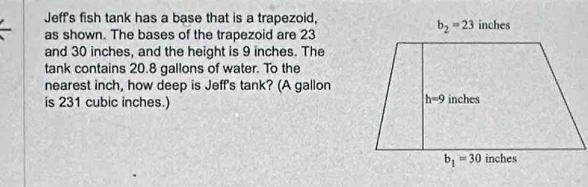 Jeff's fish tank has a base that is a trapezoid,
as shown. The bases of the trapezoid are 23
and 30 inches, and the height is 9 inches. The
tank contains 20.8 gallons of water. To the
nearest inch, how deep is Jeff's tank? (A gallon
is 231 cubic inches.)