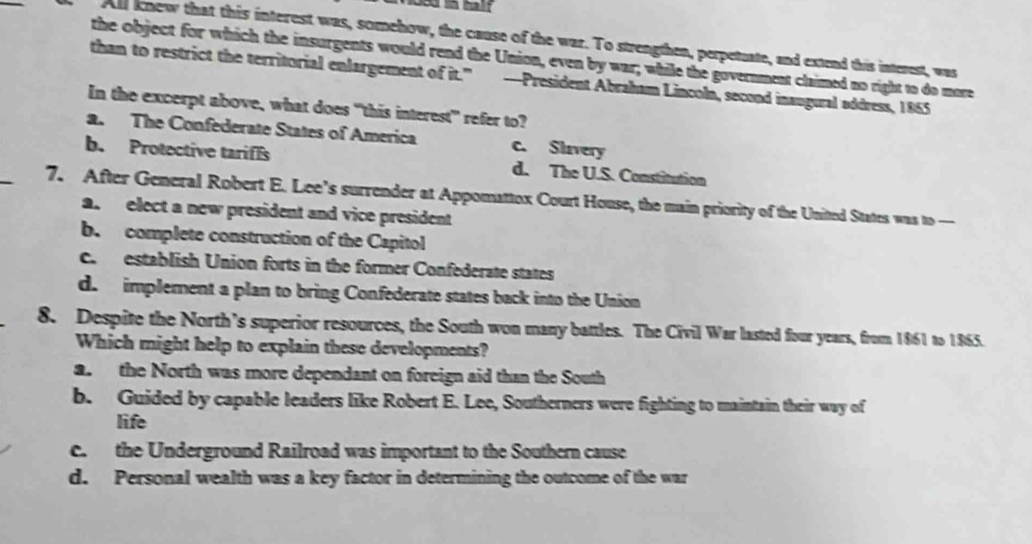 All knew that this interest was, somehow, the cause of the war. To strengthen, perpetuate, and extend this interest, was
the object for which the insurgents would rend the Union, even by war; while the government claimed no right to do more
than to restrict the territorial enlargement of it." —President Abraham Lincoln, second inaugural address, 1865
In the excerpt above, what does “this interest” refer to?
a. The Confederate States of America c. Slavery
_
b. Protective tarifls d. The U.S. Constitution
7. After General Robert E. Lee’s surrender at Appomattox Court House, the main priority of the United States was to
a. elect a new president and vice president
b. complete construction of the Capitol
c. establish Union forts in the former Confederate states
d. implement a plan to bring Confederate states back into the Union
8. Despite the North’s superior resources, the South won many battles. The Civil War lasted four years, from 1861 to 1865.
Which might help to explain these developments?
a. the North was more dependant on foreign aid than the South
b. Guided by capable leaders like Robert E. Lee, Southerners were fighting to maintain their way of
life
e. the Underground Railroad was important to the Southern cause
d. Personal wealth was a key factor in determining the outcome of the war