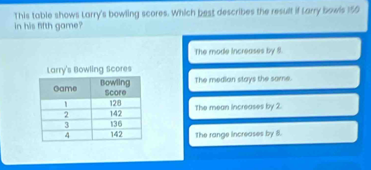 This table shows Larry's bowling scores. Which best describes the result if Larry bowis %
in his fifth game?
The mode Increases by 8.
The median stays the same.
The mean increases by 2.
The range increases by 8.