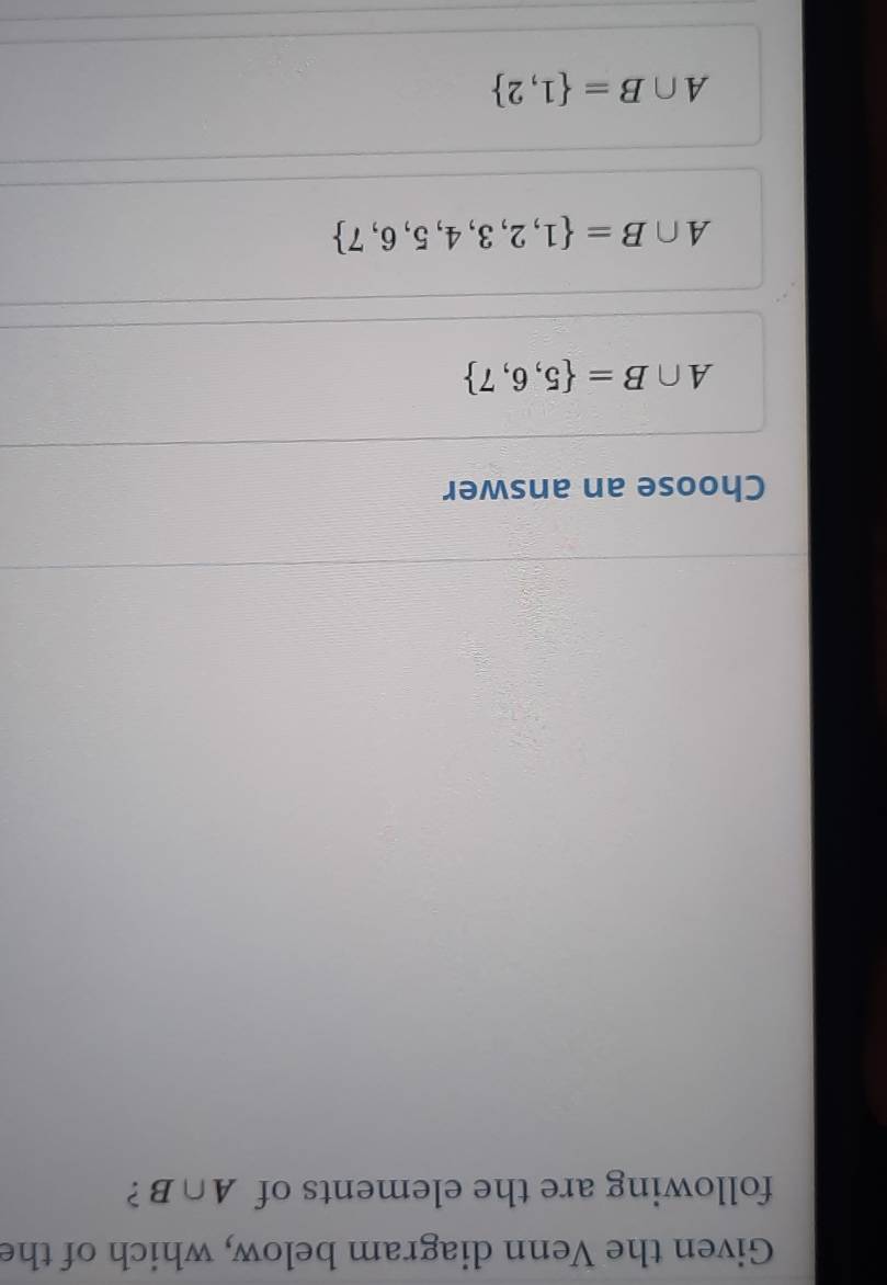 Given the Venn diagram below, which of the
following are the elements of A∩ B ?
Choose an answer
A∩ B= 5,6,7
A∩ B= 1,2,3,4,5,6,7
A∩ B= 1,2