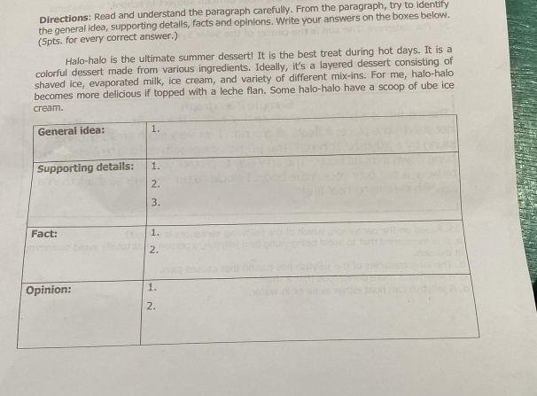 Directions: Read and understand the paragraph carefully. From the paragraph, try to identify 
the general idea, supporting details, facts and opinions. Write your answers on the boxes below. 
(5pts. for every correct answer.) 
Halo-halo is the ultimate summer dessert! It is the best treat during hot days. It is a 
colorful dessert made from various ingredients. Ideally, it's a layered dessert consisting of 
shaved ice, evaporated milk, ice cream, and variety of different mix-ins. For me, halo-halo 
becomes more delicious if topped with a leche flan. Some halo-halo have a scoop of ube ice