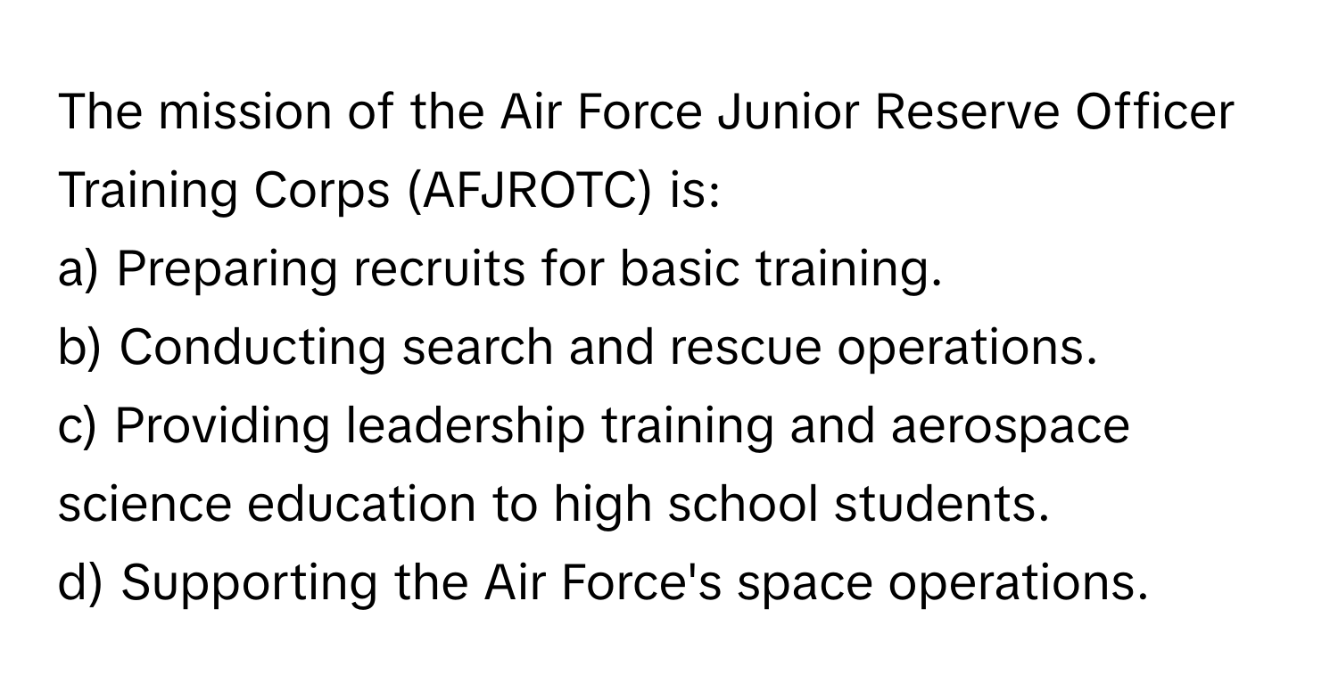 The mission of the Air Force Junior Reserve Officer Training Corps (AFJROTC) is:

a) Preparing recruits for basic training. 
b) Conducting search and rescue operations. 
c) Providing leadership training and aerospace science education to high school students. 
d) Supporting the Air Force's space operations.