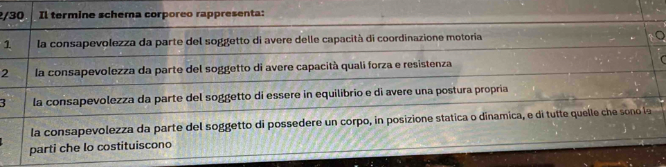 Il termine schema corporeo rappresenta:
1 la consapevolezza da parte del soggetto di avere delle capacità di coordinazione motoria
2 la consapevolezza da parte del soggetto di avere capacità quali forza e resistenza
3 la consapevolezza da parte del soggetto di essere in equilibrio e di avere una postura propria
la consapevolezza da parte del soggetto di possedere un corpo, in posizione statica o dinamica, e di tutte quelle s o le
parti che lo costituiscono