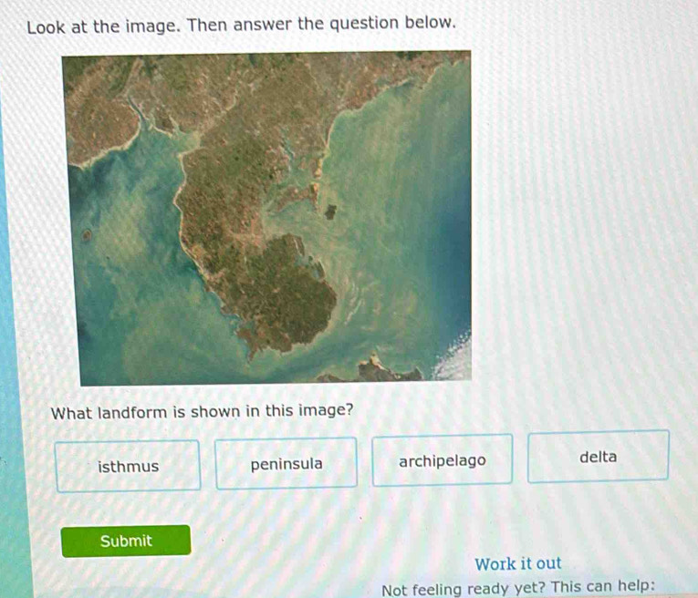 Look at the image. Then answer the question below.
What landform is shown in this image?
isthmus peninsula archipelago delta
Submit
Work it out
Not feeling ready yet? This can help: