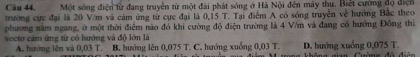 Một sóng điện từ đang truyền từ một đài phát sóng ở Hà Nội đên máy thu. Biết cường đọ điện
trường cực đại là 20 V/m và cảm ứng từ cực đại là 0,15 T. Tại điểm A có sóng truyền về hướng Bắc theo
phương năm ngang, ở một thời điểm nào đó khi cường độ điện trường là 4 V/m và đang có hướng Đông thì
vectơ cảm ứng từ có hướng và độ lớn là
A. hướng lên và 0,03 T. B. hướng lên 0,075 T. C. hướng xuống 0,03 T. D. hướng xuống 0,075 T.
g ô ng gian Cường độ điện