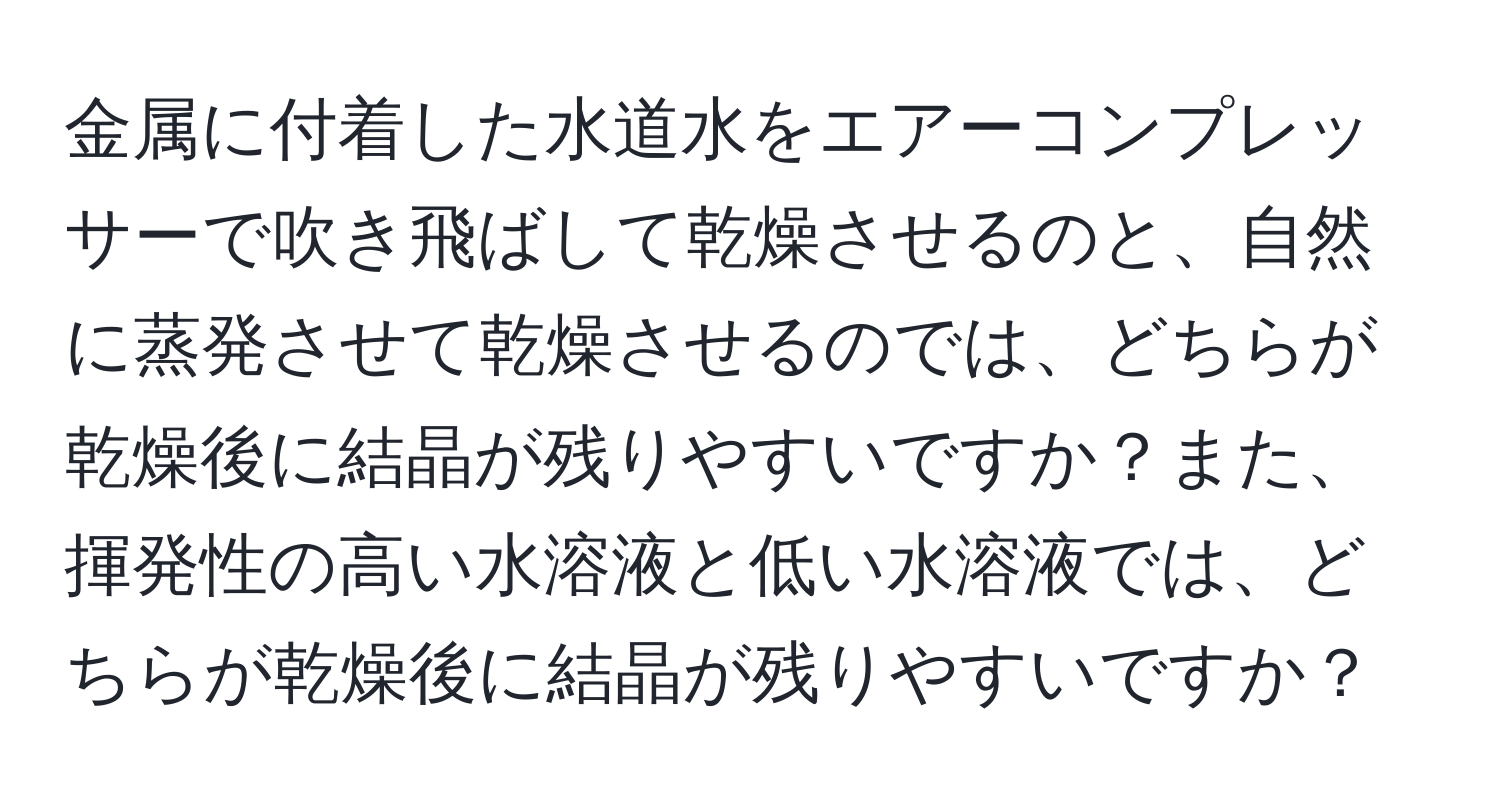 金属に付着した水道水をエアーコンプレッサーで吹き飛ばして乾燥させるのと、自然に蒸発させて乾燥させるのでは、どちらが乾燥後に結晶が残りやすいですか？また、揮発性の高い水溶液と低い水溶液では、どちらが乾燥後に結晶が残りやすいですか？