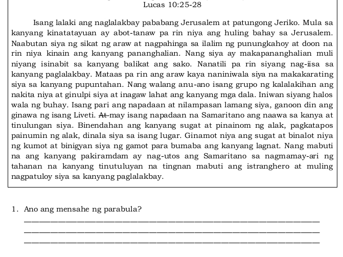 Lucas 10:25-28 
Isang lalaki ang naglalakbay pababang Jerusalem at patungong Jeriko. Mula sa 
kanyang kinatatayuan ay abot-tanaw pa rin niya ang huling bahay sa Jerusalem. 
Naabutan siya ng sikat ng araw at nagpahinga sa ilalim ng punungkahoy at doon na 
rin niya kinain ang kanyang pananghalian. Nang siya ay makapananghalian muli 
niyang isinabit sa kanyang balikat ang sako. Nanatili pa rin siyang nag-üsa sa 
kanyang paglalakbay. Mataas pa rin ang araw kaya naniniwala siya na makakarating 
siya sa kanyang pupuntahan. Nang walang anu-ano isang grupo ng kalalakihan ang 
nakita niya at ginulpi siya at inagaw lahat ang kanyang mga dala. Iniwan siyang halos 
wala ng buhay. Isang pari ang napadaan at nilampasan lamang siya, ganoon din ang 
ginawa ng isang Liveti. At may isang napadaan na Samaritano ang naawa sa kanya at 
tinulungan siya. Binendahan ang kanyang sugat at pinainom ng alak, pagkatapos 
painumin ng alak, dinala siya sa isang lugar. Ginamot niya ang sugat at binalot niya 
ng kumot at binigyan siya ng gamot para bumaba ang kanyang lagnat. Nang mabuti 
na ang kanyang pakiramdam ay nag-utos ang Samaritano sa nagmamay-ari ng 
tahanan na kanyang tinutuluyan na tingnan mabuti ang istranghero at muling 
nagpatuloy siya sa kanyang paglalakbay. 
1. Ano ang mensahe ng parabula? 
_ 
_ 
_