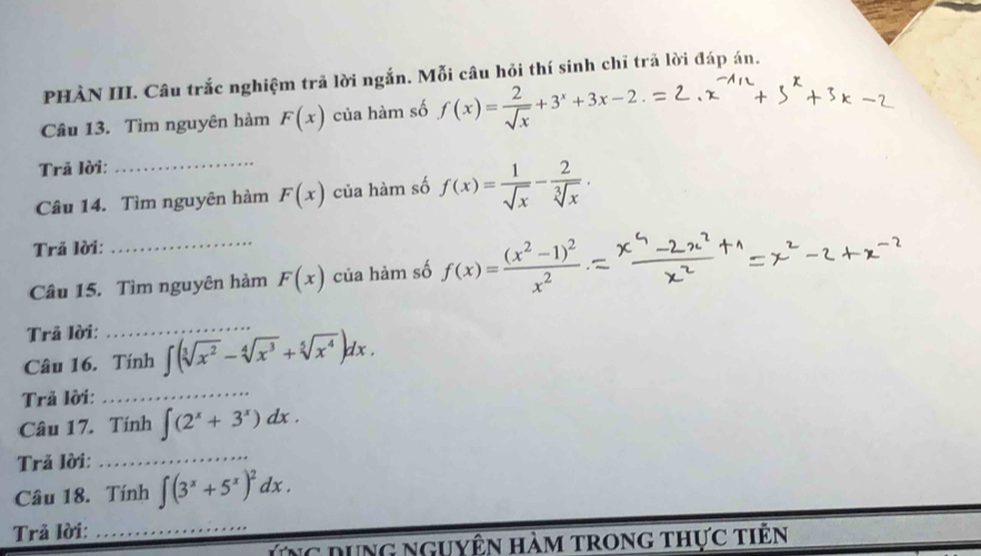 PHÀN III. Câu trắc nghiệm trả lời ngắn. Mỗi câu hỏi thí sinh chỉ trã lời đáp án. 
Câu 13. Tìm nguyên hàm F(x) của hàm số f(x)= 2/sqrt(x) +3^x+3x-2
Trã lời: 
Câu 14. Tìm nguyên hàm F(x) của hàm số f(x)= 1/sqrt(x) - 2/sqrt[3](x) . 
Trả lời: 
_ 
Câu 15. Tìm nguyên hàm F(x) của hàm số f(x)=frac (x^2-1)^2x^2
Trã lời: 
_ 
Câu 16. Tính ∈t (sqrt[3](x^2)-sqrt[4](x^3)+sqrt[5](x^4))dx. 
Trả lời:_ 
Câu 17. Tính ∈t (2^x+3^x)dx. 
Trả lời: 
_ 
Câu 18. Tính ∈t (3^x+5^x)^2dx. 
Trả lời:_ 
Ứng dụng nguyên hàm trong thực tiên