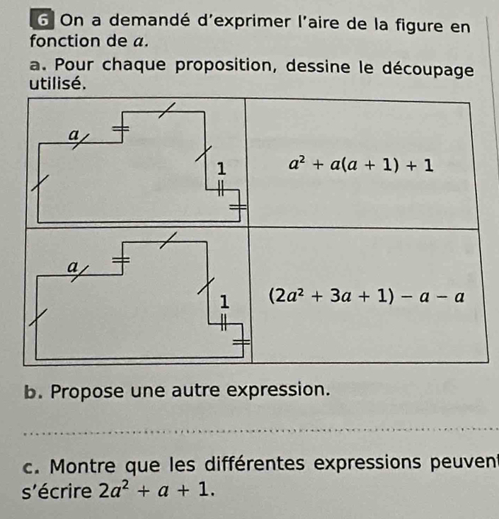 On a demandé d'exprimer l'aire de la figure en
fonction de a.
a. Pour chaque proposition, dessine le découpage
utilisé.
b. Propose une autre expression.
c. Montre que les différentes expressions peuvent
s'écrire 2a^2+a+1.