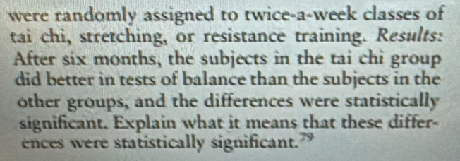 were randomly assigned to twice-a-week classes of 
tai chi, stretching, or resistance training. Results: 
After six months, the subjects in the tai chi group 
did better in tests of balance than the subjects in the 
other groups, and the differences were statistically 
significant. Explain what it means that these differ- 
ences were statistically significant.”