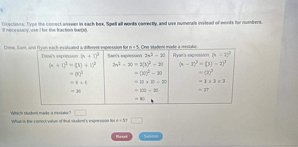 Directions: Type the correct answer in each box. Spell all words correctly, and use numerals instead of words for numbers.
if necessary, use / for the fraction bar(s).
Drew, Samade a mistake.
Which student made a mistake? □
What is the correct value of that student's expression for n=5 ? □
Reset Submit