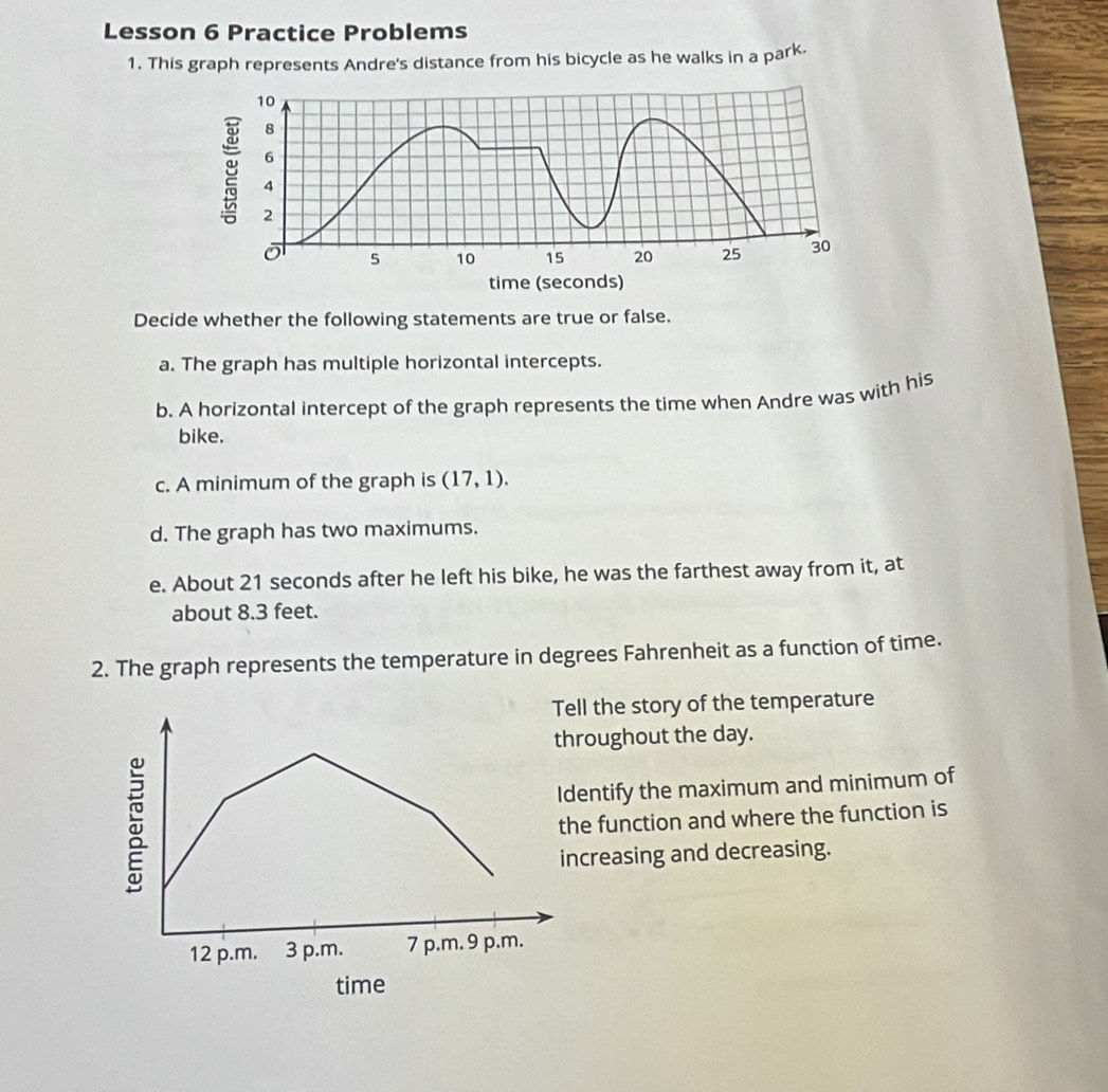 Lesson 6 Practice Problems 
1. This graph represents Andre's distance from his bicycle as he walks in a park.
10
8
6
4
2
ō 5 10 15 20 25 30
time (seconds) 
Decide whether the following statements are true or false. 
a. The graph has multiple horizontal intercepts. 
b. A horizontal intercept of the graph represents the time when Andre was with his 
bike. 
c. A minimum of the graph is (17,1). 
d. The graph has two maximums. 
e. About 21 seconds after he left his bike, he was the farthest away from it, at 
about 8.3 feet. 
2. The graph represents the temperature in degrees Fahrenheit as a function of time. 
Tell the story of the temperature 
roughout the day. 
entify the maximum and minimum of 
e function and where the function is 
creasing and decreasing. 
time