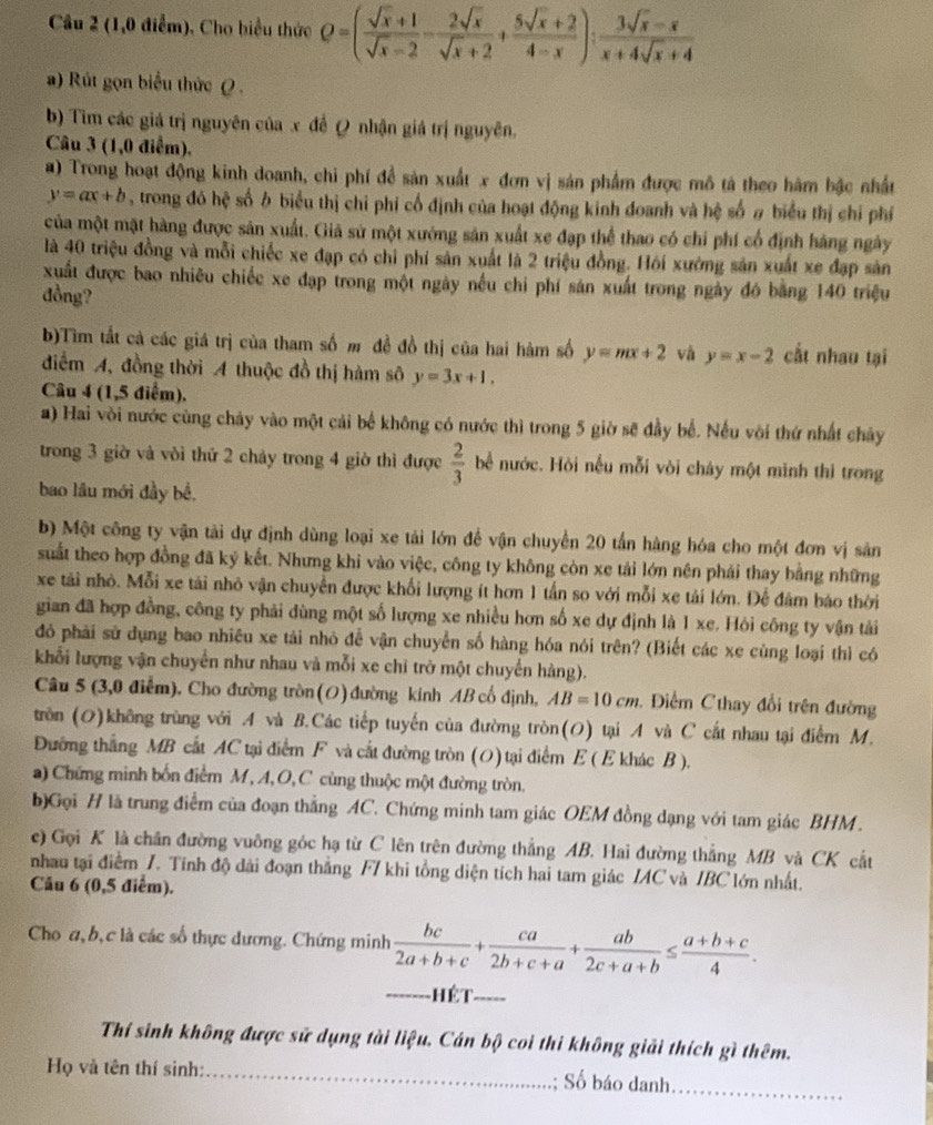 (1,0 điểm). Cho biểu thức Q=( (sqrt(x)+1)/sqrt(x)-2 - 2sqrt(x)/sqrt(x)+2 + (5sqrt(x)+2)/4-x ): (3sqrt(x)-x)/x+4sqrt(x)+4 
a) Rút gọn biểu thức (  .
b) Tìm các giá trị nguyên của x đề Q nhận giá trị nguyên.
Câu 3 (1,0 điểm),
a) Trong hoạt động kinh doanh, chi phí để sản xuất x đơn vị sản phẩm được mô tả theo hàm bậc nhất
y=ax+b , trong đó hệ số ở biểu thị chỉ phí cố định của hoạt động kinh doanh và hệ số # biểu thị chỉ phí
của một mặt hàng được sản xuất. Giả sử một xưởng sản xuất xe đạp thể thao có chi phí cổ định hàng ngày
là 40 triệu đồng và mỗi chiếc xe đạp có chỉ phí sản xuất là 2 triệu đồng. Hỏi xường sản xuất xe đạp sản
xuất được bao nhiêu chiếc xe đạp trong một ngày nếu chi phí sản xuất trong ngày đó bằng 140 triệu
đồng?
b)Tìm tắt cả các giá trị của tham số m đề đồ thị của hai hàm số y=mx+2 và y=x-2 cắt nhau tại
điểm A, đồng thời A thuộc đồ thị hàm sô y=3x+1.
Câu 4 (1,5 điểm).
a) Hai vòi nước cùng chảy vào một cải bể không có nước thì trong 5 giờ sẽ đầy bể. Nếu với thứ nhất chảy
trong 3 giờ và vòi thứ 2 cháy trong 4 giờ thì được  2/3  bể nước. Hỏi nếu mỗi vòi cháy một mình thì trong
bao lâu mới đầy bể.
b) Một công ty vận tài dự định dùng loại xe tải lớn để vận chuyển 20 tấn hàng hóa cho một đơn vị sản
suất theo hợp đồng đã kỷ kết. Nhưng khi vào việc, công ty không còn xe tải lớn nên phải thay bằng những
xe tài nhỏ. Mỗi xe tải nhỏ vận chuyển được khối lượng ít hơn 1 tấn so với mỗi xe tải lớn. Để đâm báo thời
gian đã hợp đồng, công ty phải dùng một số lượng xe nhiều hơn số xe dự định là 1 xe. Hỏi công ty vận tải
đỏ phải sử dụng bao nhiêu xe tải nhỏ đễ vận chuyển số hàng hóa nói trên? (Biết các xe cùng loại thì có
khổi lượng vận chuyển như nhau và mỗi xe chỉ trở một chuyến hàng).
Câu 5 (3,0 điểm). Cho đường tròn (O) đường kính AB cố định, AB=10cm *.  Điểm Chay đổi trên đường
trn (O)không trùng với A và B.Các tiếp tuyến của đường tròn(O) tại A và C cắt nhau tại điểm M.
Đường thắng MB cất AC tại điểm F và cắt đường tròn (0) tại điểm E ( E khác B ).
a) Chứng minh bốn điểm M, A, O, C cùng thuộc một đường tròn.
b)Gọi H là trung điểm của đoạn thắng AC. Chứng minh tam giác OEM đồng dạng với tam giác BHM .
e) Gọi K là chân đường vuông góc hạ từ C lên trên đường thẳng AB. Hai đường thẳng MB và CK cắt
nhau tại điểm /. Tính độ dài đoạn thắng F7 khi tổng diện tích hai tam giác /AC và /BC lớn nhất.
Câu 6 (0,5 điểm).
Cho a, b,c là các số thực dương. Chứng minh  bc/2a+b+c + ca/2b+c+a + ab/2c+a+b ≤  (a+b+c)/4 .
_ Hết_
Thí sinh không được sử dụng tài liệu. Cán bộ coi thi không giải thích gì thêm.
Họ và tên thí sinh: _Số báo danh._
."