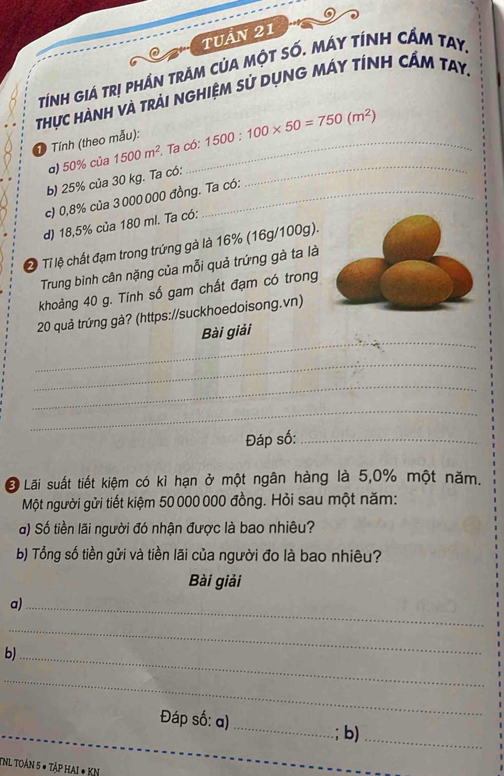 TUầN 21 
tính giá trị phần trăM củA một số. Máy tính cầm tay. 
Thực Hành và trải nghiệm sử dụng máy tính cẩm tay. 
T Tính (theo mẫu):_ 
α) 50% của 1500m^2 Ta có: 1500:100* 50=750(m^2)
b) 25% của 30 kg. Ta có: 
c) 0,8% của 3000 000 đồng. Ta có: 
_ 
d) 18,5% của 180 ml. Ta có: 
2ị Tỉ lệ chất đạm trong trứng gà là 16% (16g/100g). 
Trung bình cân nặng của mỗi quả trứng gà ta là 
khoảng 40 g. Tính số gam chất đạm có trong
20 quả trứng gà? (https://suckhoedoisong.vn) 
_ 
Bài giải 
_ 
_ 
_ 
Đáp số:_ 
* Lãi suất tiết kiệm có kì hạn ở một ngân hàng là 5,0% một năm. 
Một người gửi tiết kiệm 50 000 000 đồng. Hỏi sau một năm: 
a) Số tiền lãi người đó nhận được là bao nhiêu? 
b) Tổng số tiền gửi và tiền lãi của người đo là bao nhiêu? 
Bài giải 
a)_ 
_ 
b)_ 
_ 
Đáp số: α) 
_ 
b)_ 
TNL TOÁN 5 ● TậP HAI ● KN