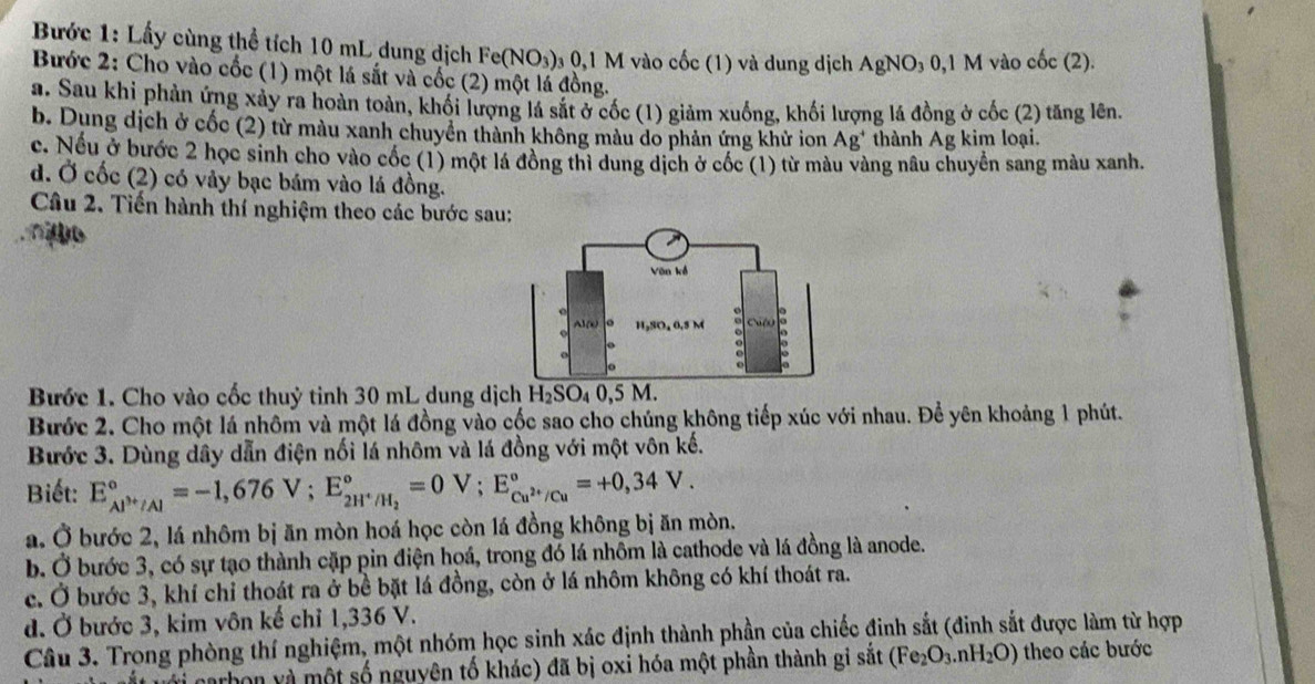 Bước 1: Lấy cùng thể tích 10 mL dung dịch Fe(NO_3)_30,1M vào cốc (1) và dung dịch AgNO_30,1M vào cốc (2).
Bước 2: Cho vào cốc (1) một lá sắt và cốc (2) một lá đồng.
a. Sau khi phản ứng xảy ra hoàn toàn, khối lượng lá sắt ở cốc (1) giảm xuống, khối lượng lá đồng ở cốc (2) tăng lên.
b. Dụng dịch ở cốc (2) từ màu xanh chuyển thành không màu do phản ứng khử ion Ag^+ thành Ag kim loại.
c. Nếu ở bước 2 học sinh cho vào cốc (1) một lá đồng thì dung dịch ở cốc (1) từ màu vàng nâu chuyển sang màu xanh.
d. Ở cốc (2) có vảy bạc bám vào lá đồng.
Câu 2. Tiến hành thí nghiệm theo các bước sau:
no
Bước 1. Cho vào cốc thuỷ tinh 30 mL dung dịch H_2SO_40,5M.
Bước 2. Cho một lá nhôm và một lá đồng vào cốc sao cho chúng không tiếp xúc với nhau. Để yên khoảng 1 phút.
Bước 3. Dùng dây dẫn điện nối lá nhôm và lá đồng với một vôn kế.
Biết: E_Al^(3+)/Al^circ =-1,676V;E_2H^+/H_2^circ =0V;E_Cu^(2+)/Cu^circ =+0,34V.
a. Ở bước 2, lá nhôm bị ăn mòn hoá học còn lá đồng không bị ăn mòn.
b. Ở bước 3, có sự tạo thành cặp pin điện hoá, trong đó lá nhôm là cathode và lá đồng là anode.
c. Ở bước 3, khí chỉ thoát ra ở bề bặt lá đồng, còn ở lá nhôm không có khí thoát ra.
d. Ở bước 3, kim vôn kế chỉ 1,336 V.
Câu 3. Trong phòng thí nghiệm, một nhóm học sinh xác định thành phần của chiếc đinh sắt (đinh sắt được làm từ hợp
arbon và một số nguyên tố khác) đã bị oxi hóa một phần thành gi sat(Fe_2O_3.nH_2O) theo các bước