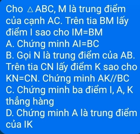 Cho △ ABC , M là trung điểm
của cạnh AC. Trên tia BM lấy
điểm I sao cho IM=BM
A. Chứng minh AI=BC
B. Gọi N là trung điểm của AB.
Trên tia CN lấy điểm K sao cho
KN=CN. Chứng minh AK//BC
C. Chứng minh ba điểm I, A, K
thẳng hàng
D. Chứng minh A là trung điểm
của IK