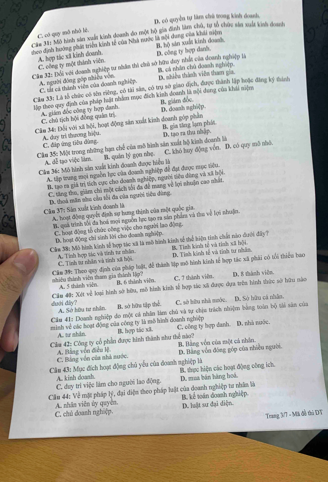 D. có quyền tự làm chủ trong kính doanh.
Câu 31: Mô hình sản xuất kinh doanh do một hộ gia đình làm chủ, tự tổ chức sản xuất kinh doanh C. có quy mô nhỏ lẻ,
theo định hướng phát triển kinh tế của Nhà nước là nội dung của khái niệm
A. hợp tác xã kinh doanh. B. hộ sản xuất kinh doanh.
C. công ty một thành viên. D. công ty hợp danh.
Câu 32: Đối với doanh nghiệp tư nhân thì chủ sở hữu duy nhất của doanh nghiệp là
B cá nhân chủ doanh nghiệp,
A. người đóng góp nhiều vốn.
C. tất cả thành viên của doanh nghiệp. D. nhiều thành viên tham gia,
Câu 33: Là tổ chức có tên riêng, có tài sản, có trụ sở giao dịch, được thành lập hoặc đăng ký thành
lập theo quy định của pháp luật nhằm mục đích kinh doanh là nội dung của khái niệm
A. giám đốc công ty hợp danh. B. giám đốc.
C. chủ tịch hội đồng quản trị. D. doanh nghiệp.
Câu 34: Đối với xã hội, hoạt động sản xuất kinh doanh góp phần
A. duy trì thương hiệu. B. gia tăng lạm phát.
C. đáp ứng tiêu dùng. D. tạo ra thu nhập.
Câu 35: Một trong những hạn chế của mô hình sản xuất hộ kinh doanh là
A. dễ tạo việc làm. B. quản lý gọn nhẹ. C. khó huy động vốn. D. có quy mô nhỏ.
Câu 36: Mô hình sản xuất kinh doanh được hiểu là
A. tập trung mọi nguồn lực của doanh nghiệp để đạt được mục tiêu.
B. tạo ra giá trị tích cực cho doanh nghiệp, người tiêu dùng và xã hội.
C. tăng thu, giảm chi một cách tối đa đề mang về lợi nhuận cao nhất.
D. thoả mãn nhu cầu tối đa của người tiêu dùng.
Câu 37: Sản xuất kinh doanh là
A. hoạt động quyết định sự hưng thịnh của một quốc gia.
B. quá trình tối đa hoá mọi nguồn lực tạo ra sản phẩm và thu về lợi nhuận.
C. hoạt động tổ chức công việc cho người lao động.
D. hoạt động chỉ sinh lời cho doanh nghiệp.
Câu 38: Mô hình kinh tế hợp tác xã là mô hình kinh tế thể hiện tính chất nào dưới đây?
A. Tính hợp tác và tính tư nhân. B. Tính kinh tế và tính xã hội.
C. Tính tư nhân và tính xã hội. D. Tính kinh tế và tính tư nhân.
Câu 39: Theo quy định của pháp luật, để thành lập mô hình kinh tế hợp tác xã phải có tối thiểu bao
nhiêu thành viên tham gia thành lập?
A. 5 thành viên. B. 6 thành viên. C. 7 thành viên. D. 8 thành viên.
Câu 40: Xét về loại hình sở hữu, mô hình kinh tế hợp tác xã được dựa trên hình thức sở hữu nào
dưới đây?
A. Sở hữu tư nhân. B. sở hữu tập thể. C. sở hữu nhà nước. D. Sở hữu cá nhân.
Câu 41: Doanh nghiệp do một cá nhân làm chủ và tự chịu trách nhiệm bằng toàn bộ tài sản của
mình về các hoạt động của công ty là mô hình doanh nghiệp
A. tư nhân. B. hợp tác xã. C. công ty hợp danh. D. nhà nước.
Câu 42: Công ty cổ phần được hình thành như thế nào?
A. Bảng vốn điều lệ. B. Bằng vốn của một cá nhân.
C. Bằng vốn của nhà nước. D. Bằng vốn đóng góp của nhiều người.
Câu 43: Mục đích hoạt động chủ yếu của doanh nghiệp là
A. kinh doanh. B. thực hiện các hoạt động công ích.
C. duy trì việc làm cho người lao động. D. mua bán hàng hoá.
Câu 44: Về mặt pháp lý, đại diện theo pháp luật của doanh nghiệp tư nhân là
A. nhân viên ủy quyền. B. kế toán doanh nghiệp.
C. chủ doanh nghiệp. D. luật sư đại diện.
Trang 3/7 - Mã đề thi DT