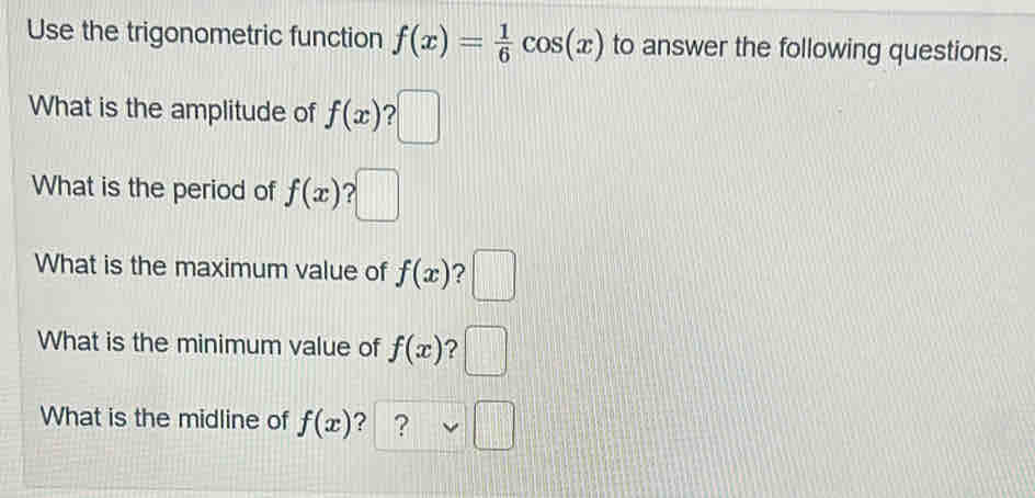 Use the trigonometric function f(x)= 1/6 cos (x) to answer the following questions. 
What is the amplitude of f(x) ? 
What is the period of f(x) 2 
What is the maximum value of f(x) ? 
What is the minimum value of f(x) ? □ / 
What is the midline of f(x) ? ?