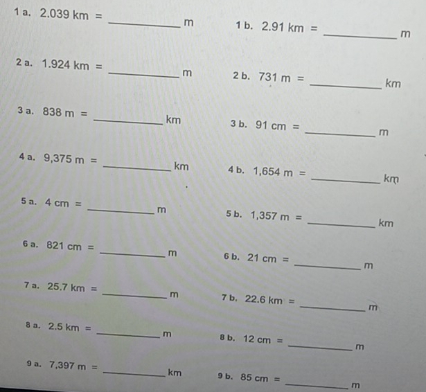 2.039km= _ m 1 b. 2.91km= _ m
2 a. 1.924km= _ m 2 b. 731m=
_ km
3 a. 838m= _ km 3 b. 91cm= _ m
4 a. 9,375m= _ km 4 b. 1,654m= _ km
5 a. 4cm= _ m 5 b. 1,357m= _ km
6 a. 821cm= _ m 6 b. 21cm= _ m
7 a. 25.7km= _ m 7 b, 22.6km= _ m
8 a. 2.5km= _ m 8 b. 12cm= _ m
9 a. 7,397m= _ km 9 b. 85cm= _ m