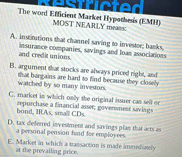 icted
The word Efficient Market Hypothesis (EMH)
MOST NEARLY means:
A. institutions that channel saving to investor; banks,
insurance companies, savings and loan associations
and credit unions.
B. argument that stocks are always priced right, and
that bargains are hard to find because they closely
watched by so many investors.
C. market in which only the original issuer can sell or
repurchase a financial asset; government savings
bond, IRAs, small CDs.
D. tax deferred investment and savings plan that acts as
a personal pension fund for employees.
E. Market in which a transaction is made immediately
at the prevailing price.