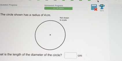 Question Progress Homework Progress 
23 / 35 Maks 91% 
The circle shown has a radius of 4 cm. 
hat is the length of the diameter of the circle? □ cm