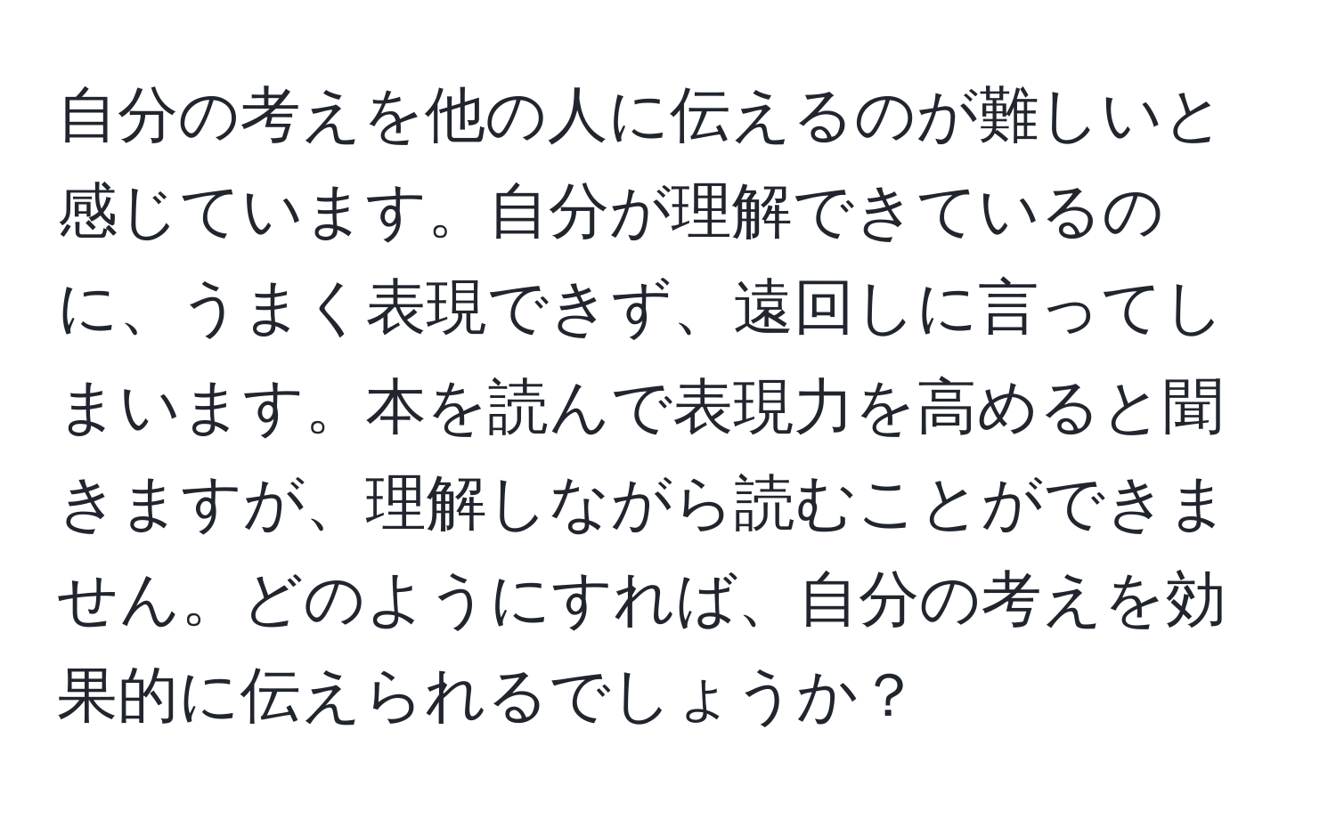 自分の考えを他の人に伝えるのが難しいと感じています。自分が理解できているのに、うまく表現できず、遠回しに言ってしまいます。本を読んで表現力を高めると聞きますが、理解しながら読むことができません。どのようにすれば、自分の考えを効果的に伝えられるでしょうか？