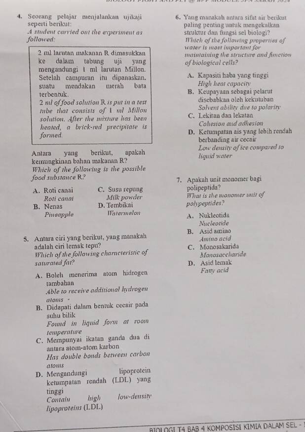 Scorang pelajar menjalankan ujikaji 6. Yang manakah antara sifat air berikut
seperti berikut: paling penting untuk mengekalkan
A student carried out the experiment as struktur dan fungsi sel biologi?
followed: Which of the following properties of
water is most important for
2 ml larutan makanan R dimasukkan maintaining the structure and fimction
ke dalam tabung uji yang of biological cells?
mengandungi I ml larutan Millon.
Setelah campuran itu dipanaskan. A. Kapasiti haba yang tinggi
suatu mendakan merah bata High heat capacity
terbentuk . B. Keupayaan sebagai pelarut
2 ml of food solution R is put in a test disebabkan oleh kekutuban
tube that consists of ml Millon Solvent ability due to polarity
solution. After the mixture has been C. Lekitan dan lekatan
heated, a brick-red precipitate is Cohesion and adhesion
formed D. Ketumpatan ais yang lebih rendah
berbanding air cecair
Low density of ice compared 10
Antara yang berikut, apakah liquid water
kemungkinan bahan makanan R?
Which of the following is the possible
food subs1ance R? 7. Apakah unit monomer bagi
A. Roti canai C. Susu repung polipeptida?
Roti canai Milk powder What is the monomer unit of
B. Nenas D. Tembikai polypeptides?
Pincapple Watermelon A. Nukleotida
Nucleotide
5. Antara ciri yang berikut, yang manakah B. Asid amino
Amino acid
adalah ciri lemak tepu? C. Monosakarida
Which of the following characteristic of Monosaccharide
saturated fat? D. Asid lemak
A. Boleh menerima atom hidrogen Fatty acid
tambahan
Able to receive additional hydrogen
aloms-
B. Didapati dalam bentuk cecair pada
suhu bilik
Found in liguid form at room
temperature
C. Mempunyai ikatan ganda dua di
antara atom-atom karbon
Has double bonds between carbon
atoms
D. Mengandungi lipoprotein
ketumpatan rendah (LDL) yang
tinggi
Contain high ow-density
lipoproteins (LDL)
BIOLOGI T4 BAB 4 KOMPOSISI KIMIA DALAM SEL -