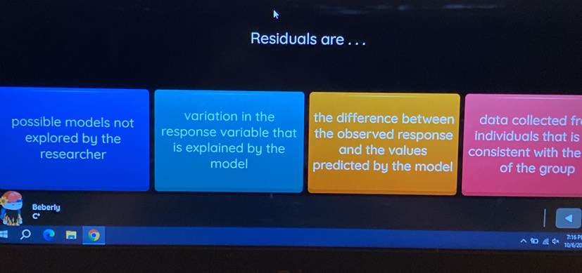 Residuals are . . . 
possible models not variation in the the difference between data collected fr 
explored by the response variable that the observed response individuals that is 
researcher is explained by the and the values consistent with the 
model predicted by the model of the group 
Beberly
7:16 P
10/6/2 (