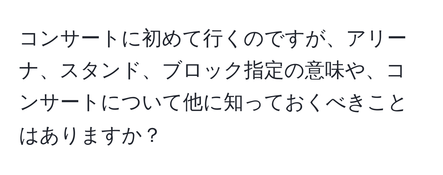 コンサートに初めて行くのですが、アリーナ、スタンド、ブロック指定の意味や、コンサートについて他に知っておくべきことはありますか？