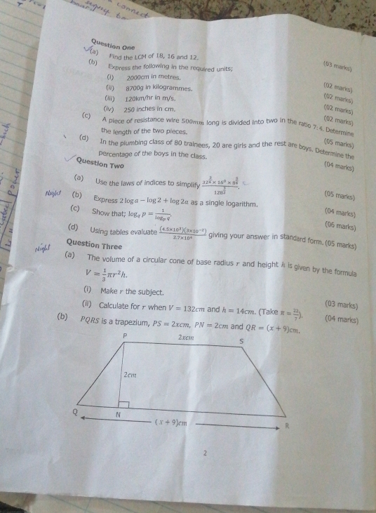 Question One
(a) Find the LCM of I8, 16 and 12.
(b) Express the following in the required units;
(03 marks)
(1) 2000cm in metres.
(ii) 8700g in kilogrammes.
(02 marks)
(iii) 120km/hr in m/s.
(02 marks)
(iv) 250 inches in cm.
(02 marks)
(02 marks)
(c) A piece of resistance wire 500mm long is divided into two in the ratio 7:4 Determine
the length of the two pieces.
(05 marks)
(d) In the plumbing class of 80 trainees, 20 are girls and the rest are boys. Determine the
percentage of the boys in the class.
Question Two
(04 marks)
(a) Use the laws of indices to simplify frac 32^(frac 3)4* 16^0* 8^(frac 5)4128^(frac 3)2.
(05 marks)
sqint (b) Express 2 log a -log 2+log 2a as a single logarithm.
(c) Show that; log _qp=frac 1log _pq.
(04 marks)
(06 marks)
(d) Using tables evaluate  ((4.5* 10^3)(3* 10^(-2)))/2.7* 10^4  giving your answer in standard form. (05 marks)
Question Three
(a) The volume of a circular cone of base radius - and height A is given by the formula
V= 1/3 π r^2h.
(i) Make r the subject.
(03 marks)
(ii) Calculate for r when V=132cm and h=14cm. (Take π = 22/7 ). (04 marks)
(b) PQRS is a trapezium, PS=2xcm,PN=2cm
2