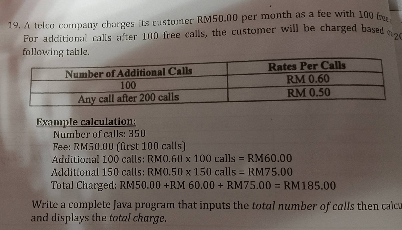 A telco company charges its customer RM50.00 per month as a fee with 100 free 
For additional calls after 100 free calls, the customer will be charged based α20 
following table. 
Example calculation: 
Number of calls: 350
Fee: RM50.00 (first 100 calls) 
Additional 100 calls: RM0.60* 100calls=RM60.00
Additional 150 calls: RM0.50* 150calls=RM75.00
Total Charged: RM50.00+RM60.00+RM75.00=RM185.00
Write a complete Java program that inputs the total number of calls then calcu 
and displays the total charge.