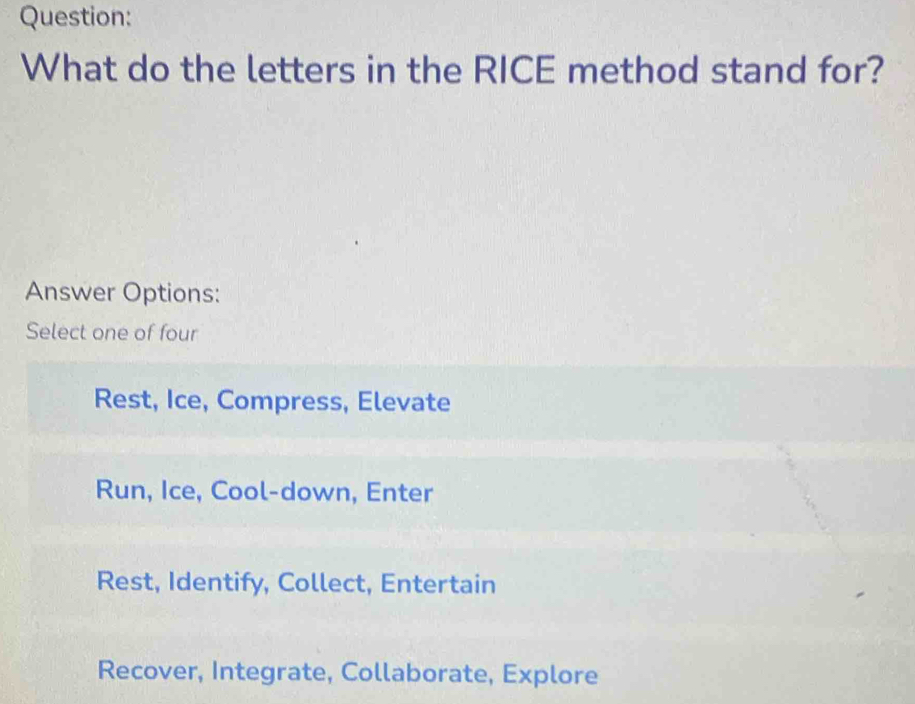 What do the letters in the RICE method stand for?
Answer Options:
Select one of four
Rest, Ice, Compress, Elevate
Run, Ice, Cool-down, Enter
Rest, Identify, Collect, Entertain
Recover, Integrate, Collaborate, Explore