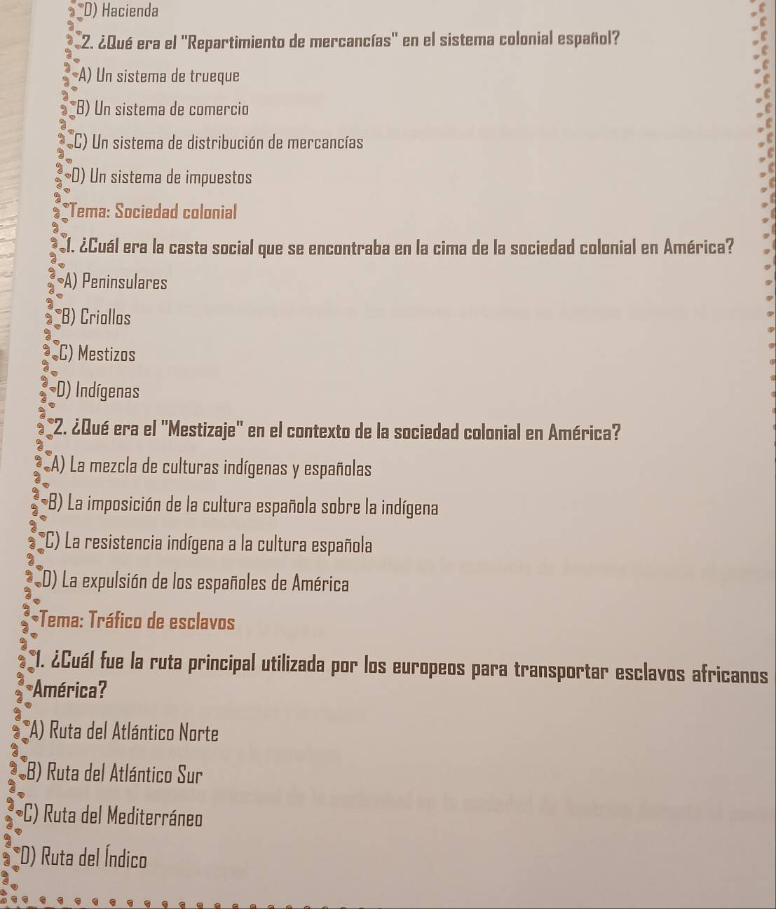 D) Hacienda
2. ¿Qué era el ''Repartimiento de mercancías'' en el sistema colonial español?
A) Un sistema de trueque
B) Un sistema de comercio
(C) Un sistema de distribución de mercancías
D) Un sistema de impuestos
*Tema: Sociedad colonial
1. ¿Cuál era la casta social que se encontraba en la cima de la sociedad colonial en América?
A) Peninsulares
B) Criollos
C) Mestizos
D) Indígenas
(2. ¿Qué era el 'Mestizaje' en el contexto de la sociedad colonial en América?
A) La mezcla de culturas indígenas y españolas
*B) La imposición de la cultura española sobre la indígena
(C) La resistencia indígena a la cultura española
(D) La expulsión de los españoles de América
;Tema: Tráfico de esclavos
*1. ¿Cuál fue la ruta principal utilizada por los europeos para transportar esclavos africanos
América?
(A) Ruta del Atlántico Norte
CB) Ruta del Atlántico Sur
C) Ruta del Mediterráneo
*D) Ruta del Índico